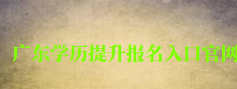 廣東學歷提升報名入口官網 廣東學歷提升報名入口官網