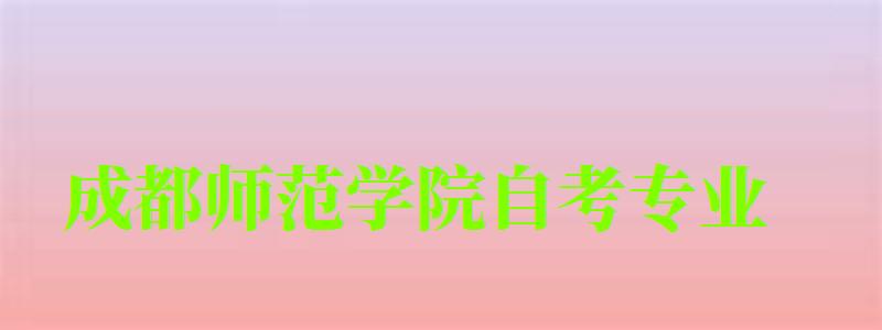 成都師范學院自考專業 成都師范學院自考專業
