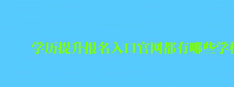 學歷提升報名入口官網都有哪些學校可以報名 學歷提升報名入口官網都有哪些學校可以報名
