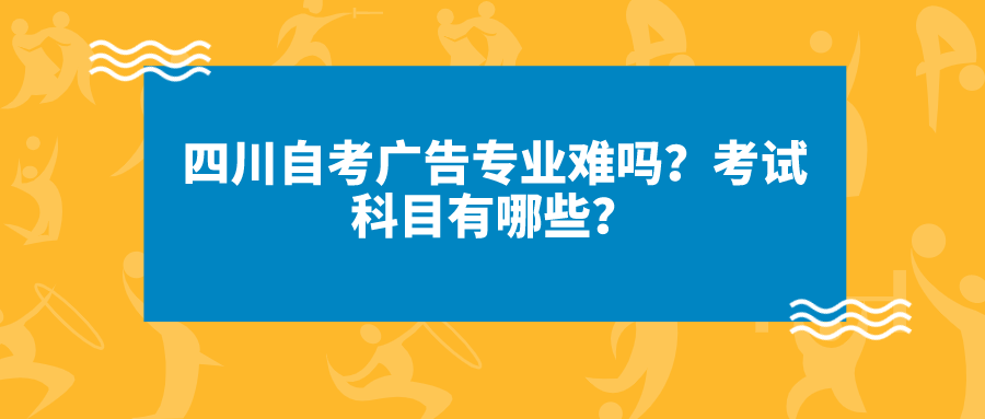 四川自考廣告專業難嗎？考試科目有哪些？